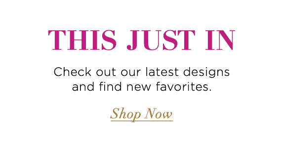 This Just In Check out our latest designs and find new favorites. Shop Now