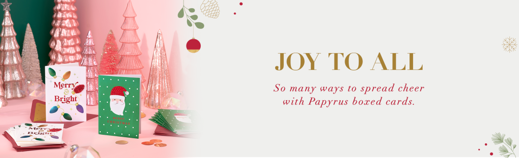 Joy to All So many ways to spread cheer with Papyrus boxed cards. 